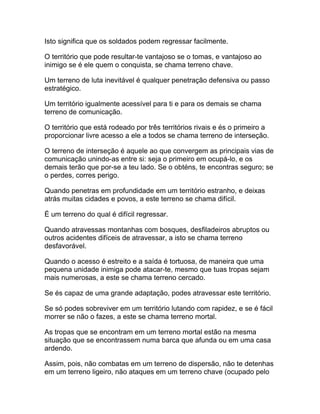 Isto significa que os soldados podem regressar facilmente.

O território que pode resultar-te vantajoso se o tomas, e vantajoso ao
inimigo se é ele quem o conquista, se chama terreno chave.

Um terreno de luta inevitável é qualquer penetração defensiva ou passo
estratégico.

Um território igualmente acessível para ti e para os demais se chama
terreno de comunicação.

O território que está rodeado por três territórios rivais e és o primeiro a
proporcionar livre acesso a ele a todos se chama terreno de interseção.

O terreno de interseção é aquele ao que convergem as principais vias de
comunicação unindo-as entre si: seja o primeiro em ocupá-lo, e os
demais terão que por-se a teu lado. Se o obténs, te encontras seguro; se
o perdes, corres perigo.

Quando penetras em profundidade em um território estranho, e deixas
atrás muitas cidades e povos, a este terreno se chama difícil.

É um terreno do qual é difícil regressar.

Quando atravessas montanhas com bosques, desfiladeiros abruptos ou
outros acidentes difíceis de atravessar, a isto se chama terreno
desfavorável.

Quando o acesso é estreito e a saída é tortuosa, de maneira que uma
pequena unidade inimiga pode atacar-te, mesmo que tuas tropas sejam
mais numerosas, a este se chama terreno cercado.

Se és capaz de uma grande adaptação, podes atravessar este território.

Se só podes sobreviver em um território lutando com rapidez, e se é fácil
morrer se não o fazes, a este se chama terreno mortal.

As tropas que se encontram em um terreno mortal estão na mesma
situação que se encontrassem numa barca que afunda ou em uma casa
ardendo.

Assim, pois, não combatas em um terreno de dispersão, não te detenhas
em um terreno ligeiro, não ataques em um terreno chave (ocupado pelo
 