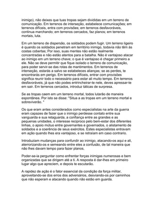inimigo), não deixes que tuas tropas sejam divididas em um terreno de
comunicação. Em terrenos de interseção, estabelece comunicações; em
terrenos difíceis, entra com provisões; em terrenos desfavoráveis,
continua marchando; em terrenos cercados, faz planos; em terrenos
mortais, luta.

Em um terreno de dispersão, os soldados podem fugir. Um terreno ligeiro
é quando os soldados penetram em território inimigo, todavia não têm às
costas cobertas; Por isso, suas mentes não estão realmente
concentradas e não estão atentos para a batalha. Não é vantajoso atacar
ao inimigo em um terreno chave; o que é vantajoso é chegar primeiro a
ele. Não se deve permitir que fique isolado o terreno de comunicação,
para poder servir-se das rotas de mantimentos. Em terrenos de
interseção, estarás a salvo se estabeleces alianças; se as perdes, te
encontrarás em perigo. Em terrenos difíceis, entrar com provisões
significa reunir todo o necessário para estar ali muito tempo. Em terrenos
desfavoráveis, já que não podes entrincheirar-te nele, deves apressar-te
em sair. Em terrenos cercados, introduz táticas de surpresa.

Se as tropas caem em um terreno mortal, todos lutarão de maneira
espontânea. Por isto se disse: "Situa a as tropas em um terreno mortal e
sobreviverão. "

Os que eram antes considerados como especialistas na arte da guerra
eram capazes de fazer que o inimigo perdesse contato entre sua
vanguarda e sua retaguarda, a confiança entre as grandes e as
pequenas unidades, o interesse reciproco pelo bem-estar dos diferentes
linhas, o apoio mútuo entre governantes e governados, o alistamento de
soldados e a coerência de seus exércitos. Estes especialistas entravam
em ação quando lhes era vantajoso, e se retraíam em caso contrario.

Introduziam mudanças para confundir ao inimigo, atacando-os aqui e ali,
aterrorizando-os e semeando entre eles a confusão, de tal maneira que
não lhes davam tempo para fazer planos.

Poder-se-ia perguntar como enfrentar forças inimigas numerosas e bem
organizadas que se dirigem até a ti. A resposta é dar-lhes em primeiro
lugar algo que apreciem, e depois te escutarão.

A rapidez de ação é o fator essencial da condição da força militar,
aproveitando-se dos erros dos adversários, desviando-os por caminhos
que não esperam e atacando quando não estão em guarda.
 