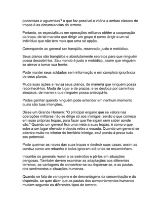 poderosas e aguerridas? o que faz possível a vitória a ambas classes de
tropas é as circunstancias do terreno.

Portanto, os especialistas em operações militares obtêm a cooperação
da tropa, de tal maneira que dirigir um grupo é como dirigir a um só
indivíduo que não tem mais que uma só opção.

Corresponde ao general ser tranqüilo, reservado, justo e metódico.

Seus planos são tranqüilos e absolutamente secretos para que ninguém
possa descobri-los. Seu mando é justo e metódico, assim que ninguém
se atreve a tomar sua frente.

Pode manter seus soldados sem informação e em completa ignorância
de seus planos.

Muda suas ações e revisa seus planos, de maneira que ninguém possa
reconhecê-los. Muda de lugar e de prazos, e se desloca por caminhos
sinuosos, de maneira que ninguém possa antecipá-lo.

Podes ganhar quando ninguém pode entender em nenhum momento
quais são tuas intenções.

Disse um Grande Homem: "O principal engano que se valora nas
operações militares não se dirige só aos inimigos, senão o que começa
em suas próprias tropas, para fazer que lhe sigam sem saber aonde
vão." Quando um general fixa uma meta a suas tropas, é como o que
sobe a um lugar elevado e depois retira a escada. Quando um general se
adentra muito no interior do território inimigo, está pondo à prova tudo
seu potencial.

Pode queimar as naves das suas tropas e destruir suas casas; assim as
conduz como um rebanho e todos ignoram até onde se encaminham.

Incumbe os generais reunir a os exércitos e pô-los em situações
perigosas. Também devem examinar as adaptações aos diferentes
terrenos, as vantagens de concentrar-se ou dispersar-se, e as pautas
dos sentimentos e situações humanas.

Quando se fala de vantagens e de desvantagens da concentração e da
dispersão, se quer dizer que as pautas dos comportamentos humanos
mudam segundo os diferentes tipos de terreno.
 