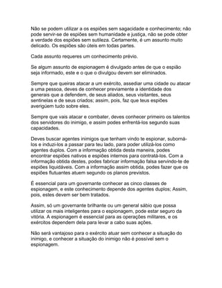 Não se podem utilizar a os espiões sem sagacidade e conhecimento; não
pode servir-se de espiões sem humanidade e justiça, não se pode obter
a verdade dos espiões sem sutileza. Certamente, é um assunto muito
delicado. Os espiões são úteis em todas partes.

Cada assunto requeres um conhecimento prévio.

Se algum assunto de espionagem é divulgado antes de que o espião
seja informado, este e o que o divulgou devem ser eliminados.

Sempre que queiras atacar a um exército, assediar uma cidade ou atacar
a uma pessoa, deves de conhecer previamente a identidade dos
generais que a defendem, de seus aliados, seus visitantes, seus
sentinelas e de seus criados; assim, pois, faz que teus espiões
averigúem tudo sobre eles.

Sempre que vais atacar e combater, deves conhecer primeiro os talentos
dos servidores do inimigo, e assim podes enfrentá-los segundo suas
capacidades.

Deves buscar agentes inimigos que tenham vindo te espionar, suborná-
los e induzi-los a passar para teu lado, para poder utilizá-los como
agentes duplos. Com a informação obtida desta maneira, podes
encontrar espiões nativos e espiões internos para contratá-los. Com a
informação obtida destes, podes fabricar informação falsa servindo-te de
espiões liquidáveis. Com a informação assim obtida, podes fazer que os
espiões flutuantes atuem segundo os planos previstos.

É essencial para um governante conhecer as cinco classes de
espionagem, e este conhecimento depende dos agentes duplos; Assim,
pois, estes devem ser bem tratados.

Assim, só um governante brilhante ou um general sábio que possa
utilizar os mais inteligentes para o espionagem, pode estar seguro da
vitória. A espionagem é essencial para as operações militares, e os
exércitos dependem dela para levar a cabo suas ações.

Não será vantajoso para o exército atuar sem conhecer a situação do
inimigo, e conhecer a situação do inimigo não é possível sem o
espionagem.
 