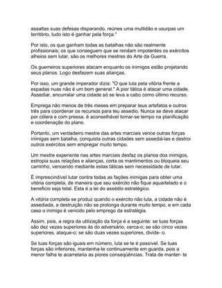 assaltas suas defesas disparando, reúnes uma multidão e usurpas um
território, tudo isto é ganhar pela força."

Por isto, os que ganham todas as batalhas não são realmente
profissionais; os que conseguem que se rendam impotentes os exércitos
alheios sem lutar, são os melhores mestres do Arte da Guerra.

Os guerreiros superiores atacam enquanto os inimigos estão projetando
seus planos. Logo desfazem suas alianças.

Por isso, um grande imperador dizia: "O que luta pela vitória frente a
espadas nuas não é um bom general." A pior tática é atacar uma cidade.
Assediar, encurralar uma cidade só se leva a cabo como último recurso.

Emprega não menos de três meses em preparar teus artefatos e outros
três para coordenar os recursos para teu assedio. Nunca se deve atacar
por cólera e com pressa. é aconselhável tomar-se tempo na planificação
e coordenação do plano.

Portanto, um verdadeiro mestre das artes marciais vence outras forças
inimigas sem batalha, conquista outras cidades sem assediá-las e destroi
outros exércitos sem empregar muito tempo.

Um mestre experiente nas artes marciais desfaz os planos dos inimigos,
estropia suas relações e alianças, corta os mantimentos ou bloqueia seu
caminho, vencendo mediante estas táticas sem necessidade de lutar.

É imprescindível lutar contra todas as fações inimigas para obter uma
vitória completa, de maneira que seu exército não fique aquartelado e o
beneficio seja total. Esta é a lei do assédio estratégico.

A vitória completa se produz quando o exército não luta, a cidade não é
assediada, a destruição não se prolonga durante muito tempo, e em cada
caso o inimigo é vencido pelo emprego da estratégia.

Assim, pois, a regra da utilização da força é a seguinte: se tuas forças
são dez vezes superiores às do adversário, cerca-o; se são cinco vezes
superiores, ataque-o; se são duas vezes superiores, divide- o.

Se tuas forças são iguais em número, luta se te é possível. Se tuas
forças são inferiores, mantenha-te continuamente em guarda, pois a
menor falha te acarretaria as piores conseqüências. Trata de manter- te
 