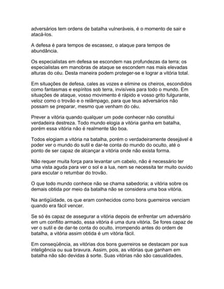 adversários tem ordens de batalha vulneráveis, é o momento de sair e
atacá-los.

A defesa é para tempos de escassez, o ataque para tempos de
abundância.

Os especialistas em defesa se escondem nas profundezas da terra; os
especialistas em manobras de ataque se escondem nas mais elevadas
alturas do céu. Desta maneira podem proteger-se e lograr a vitória total.

Em situações de defesa, cales as vozes e elimine os cheiros, escondidos
como fantasmas e espíritos sob terra, invisíveis para todo o mundo. Em
situações de ataque, vosso movimento é rápido e vosso grito fulgurante,
veloz como o trovão e o relâmpago, para que teus adversários não
possam se preparar, mesmo que venham do céu.

Prever a vitória quando qualquer um pode conhecer não constitui
verdadeira destreza. Todo mundo elogia a vitória ganha em batalha,
porém essa vitória não é realmente tão boa.

Todos elogiam a vitória na batalha, porém o verdadeiramente desejável é
poder ver o mundo do sutil e dar-te conta do mundo do oculto, até o
ponto de ser capaz de alcançar a vitória onde não exista forma.

Não requer muita força para levantar um cabelo, não é necessário ter
uma vista aguda para ver o sol e a lua, nem se necessita ter muito ouvido
para escutar o retumbar do trovão.

O que todo mundo conhece não se chama sabedoria; a vitória sobre os
demais obtida por meio da batalha não se considera uma boa vitória.

Na antigüidade, os que eram conhecidos como bons guerreiros venciam
quando era fácil vencer.

Se só és capaz de assegurar a vitória depois de enfrentar um adversário
em um conflito armado, essa vitória é uma dura vitória. Se fores capaz de
ver o sutil e de dar-te conta do oculto, irrompendo antes do ordem de
batalha, a vitória assim obtida é um vitória fácil.

Em conseqüência, as vitórias dos bons guerreiros se destacam por sua
inteligência ou sua bravura. Assim, pois, as vitórias que ganham em
batalha não são devidas à sorte. Suas vitórias não são casualidades,
 