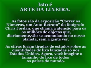 Isto é ARTE DA LIXEIRA. As fotos são da exposição “Correr os Números, um Auto-Retrato” do fotógrafo  Chris Jordan, que chama a atenção para os  os milhões de objetos que, diariamente,vão se acumulando no nosso planeta, sem a gente ver. As cifras foram tiradas de estudos sobre as quantidades de lixo lançadas só nos Estados Unidos. Agora, você imagine o tamanho do lixo de todos  os países do mundo. 