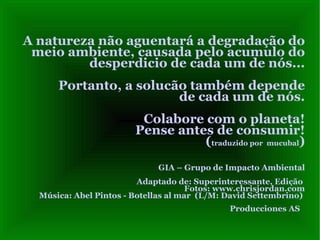 A natureza não aguentará a degradação do meio ambiente, causada pelo acumulo do desperdicio de cada um de nós...  Portanto, a solucão também depende  de cada um de nós. Colabore com o planeta! Pense antes de consumir! ( traduzido por  mucubal ) GIA – Grupo de Impacto Ambiental Adaptado de: Superinteressante, Edição  Fotos:  www.chrisjordan.com Música: Abel Pintos - Botellas al mar  (L/M: David Settembrino)  Producciones AS   
