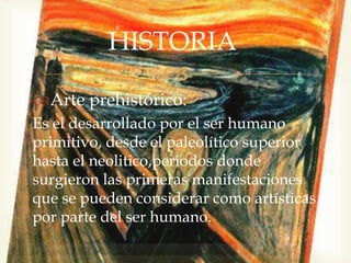
Arte prehistórico:
Es el desarrollado por el ser humano
primitivo, desde el paleolítico superior
hasta el neolitico,periodos donde
surgieron las primeras manifestaciones
que se pueden considerar como artísticas
por parte del ser humano.
HISTORIA
 