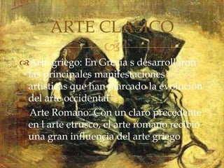 
Arte griego: En Grecia s desarrollaron
las principales manifestaciones
artísticas que han marcado la evolución
del arte occidental
Arte Romano: Con un claro precedente
en l arte etrusco, el arte romano recibió
una gran influencia del arte griego
ARTE CLASICO
 