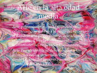 
Arte paleocristiano: con la aparición del
cristianismo se genero a lo largo del imperio
el llamado arte paleocristiano, que adquirió
estatus oficial tras la conversión al
cristianismo del emperador Constantino.
Arte Prerrománico: se denomina así a los
múltiples estilos desarrollado en Europa
desde la caída del imperio romano hasta
alrededor del año 1000.
Arte en la alta edad
media
 