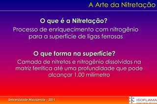 A Arte da Nitretação

                   O que é a Nitretação?
  Processo de enriquecimento com nitrogênio
       para a superfície de ligas ferrosas

               O que forma na superfície?
    Camada de nitretos e nitrogênio dissolvidos na
    matriz ferrítica até uma profundidade que pode
                   alcançar 1,00 milímetro



Universidade Mackenzie - 2011
 