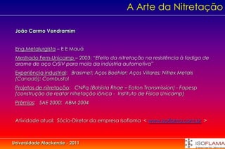 A Arte da Nitretação

 João Carmo Vendramim


 Eng.Metalurgista – E E Mauá
 Mestrado Fem-Unicamp – 2003: “Efeito da nitretação na resistência à fadiga de
 arame de aço CrSiV para mola da indústria automotiva”
 Experiência industrial: Brasimet; Aços Boehler; Aços Villares; Nitrex Metals
 (Canadá); Combustol
 Projetos de nitretação: CNPq (Bolsista Rhae – Eaton Transmission) - Fapesp
 (construção de reator nitretação iônica - Instituto de Física Unicamp)
 Prêmios: SAE 2000; ABM-2004


 Atividade atual: Sócio-Diretor da empresa Isoflama < www.isoflama.com.br >



Universidade Mackenzie - 2011
 