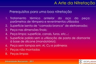A Arte da Nitretação

    Prerequisitos para uma boa nitretação
1. Tratamento térmico anterior do aço da peça:
   parâmetros de têmpera e revenimentos utilizados
2. Superfície isenta de “camada branca” de eletroerosão;
3. Peça nas dimensões finais;
4. Peça limpa: superfície, canais, furos, etc...;
5. Superfície polida sem a utilização de pasta de diamante
   à base de silicone (mandatório!);
6. Peça sem tampas em: Al, Cu e polímeros
7. Peças não montadas
8. Peças limpas

Universidade Mackenzie - 2011
 