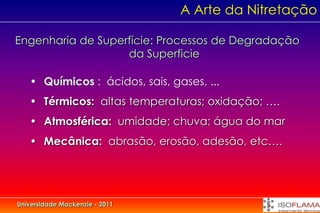 A Arte da Nitretação

Engenharia de Superfície: Processos de Degradação
                   da Superficie

   • Químicos : ácidos, sais, gases, ...
   • Térmicos: altas temperaturas; oxidação; ….
   • Atmosférica: umidade; chuva; água do mar
   • Mecânica: abrasão, erosão, adesão, etc….




Universidade Mackenzie - 2011
 