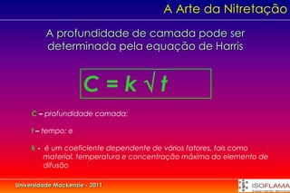 A Arte da Nitretação
          A profundidade de camada pode ser
          determinada pela equação de Harris


                      C=kt
     C – profundidade camada;

     t – tempo; e

     k - é um coeficiente dependente de vários fatores, tais como
         material, temperatura e concentração máxima do elemento de
         difusão

Universidade Mackenzie - 2011
 