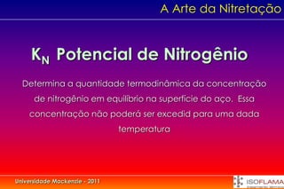 A Arte da Nitretação


     KN Potencial de Nitrogênio
  Determina a quantidade termodinâmica da concentração
      de nitrogênio em equilíbrio na superfície do aço. Essa
    concentração não poderá ser excedid para uma dada
                                temperatura




Universidade Mackenzie - 2011
 
