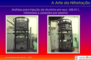 A Arte da Nitretação
       Matrizes para Injeção de Alumínio em aço AISI H11,
                nitretadas e oxidadas por plasma




Universidade Mackenzie - 2011
 