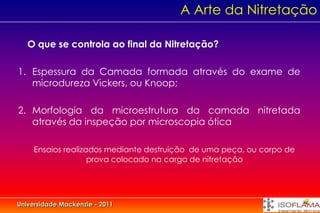A Arte da Nitretação

   O que se controla ao final da Nitretação?

1. Espessura da Camada formada através do exame de
   microdureza Vickers, ou Knoop;

2. Morfologia da microestrutura da camada nitretada
   através da inspeção por microscopia ótica

     Ensaios realizados mediante destruição de uma peça, ou corpo de
                    prova colocado na carga de nitretação




Universidade Mackenzie - 2011
 