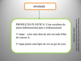 ATIVIDADE




                                                                      Colaboração: Maria Aparecida Sartori Barbosa
                                                                       http://simonehelendrumond.blogspot.com
PRODUÇÃO PLÁSTICA: Criar escultura do
plano bidimensional para o tridimensional




                                                   DISCIPLINA: ARTE
1ª etapa – criar uma obra de arte em toda folha
do canson A4.

2ª etapa pintar com lápis de cor ou giz de cera.
 