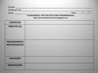 Escola: ______________________________________________________________
 Professor (a): _________________________________________________________
 Série: ______________________________________________ Data ........./......../......
                   PLANEJAMENTO: ARTE DAS ESCULTURAS TRIDIMENSIONAIS
                          http://simonehelendrumond.blogspot.com

 CONTEÚDO
 OBJETIVO (S)




PROCEDIMENTO
METODOLOGICO




 AVALIAÇÃO

OBSERVAÇÕES
 
