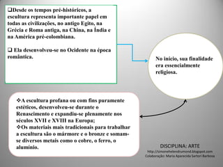 Desde os tempos pré-históricos, a
escultura representa importante papel em
todas as civilizações, no antigo Egito, na
Grécia e Roma antiga, na China, na Índia e
na América pré-colombiana.

 Ela desenvolveu-se no Ocidente na época
romântica.                                                No início, sua finalidade
                                                          era essencialmente
                                                          religiosa.




   A escultura profana ou com fins puramente
   estéticos, desenvolveu-se durante o
   Renascimento e expandiu-se plenamente nos
   séculos XVII e XVIII na Europa;
   Os materiais mais tradicionais para trabalhar
   a escultura são o mármore e o bronze e somam-
   se diversos metais como o cobre, o ferro, o
   alumínio.                                                 DISCIPLINA: ARTE
                                                     http://simonehelendrumond.blogspot.com
                                                    Colaboração: Maria Aparecida Sartori Barbosa
 