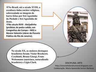 No Brasil, até o século XVIII, a
escultura tinha caráter religioso,
sobressaindo as imagens de
barro feitas por frei Agostinho
da Piedade e frei Agostinho de
Jesus.
No século XVIII - Aleijadinho
(profetas de pedra sabão, em
Congonhas do Campo – MG) e
Mestre Valentin (obras do Passeio
Público do Rio de Janeiro).




     No século XX, os maiores destaques
     brasileiros foram: Victor Brecheret,
     Ceschiatti, Bruno Giorgi, Frans
     Weissmann (austríaco, naturalizado
     brasileiro) e Ligia Clark.                         DISCIPLINA: ARTE
                                             http://simonehelendrumond.blogspot.com
                                            Colaboração: Maria Aparecida Sartori Barbosa
 