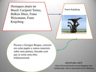 Destaques atuais no
Brasil: Caciporé Torres,                          Franz Krajcberg
Belkiss Diniz, Frans
Weissmann, Frans
Krajcberg .




  Picasso e Georges Braque, consiste
  em colar papéis e outros materiais
  sobre uma pintura, fazendo com
  que se torne uma obra
  tridimensional.
                                                   DISCIPLINA: ARTE
                                        http://simonehelendrumond.blogspot.com
                                       Colaboração: Maria Aparecida Sartori Barbosa
 