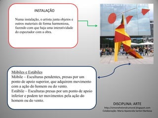 INSTALAÇÃO

  Numa instalação, o artista junta objetos e
  outros materiais de forma harmoniosa,
  fazendo com que haja uma interatividade
  do espectador com a obra.




Móbiles e Estábiles
Móbile – Esculturas pendentes, presas por um
ponto de apoio superior, que adquirem movimento
com a ação do homem ou do vento.
Estábile – Esculturas presas por um ponto de apoio
inferior e podem ter movimentos pela ação do
homem ou do vento.
                                                              DISCIPLINA: ARTE
                                                      http://simonehelendrumond.blogspot.com
                                                     Colaboração: Maria Aparecida Sartori Barbosa
 