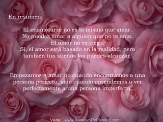 En resumen:
 
El enamorarse no es lo mismo que amar.
No puedes amar a alguien que no te ama.
El amor no es ciego.
Si, el amor está basado en la realidad, pero
también tus sueños los puedes alcanzar.
Empezamos a amar no cuando encontramos a una
persona perfecta, sino cuando aprendemos a ver
perfectamente a una persona imperfecta.
 
Visita: www.RenuevoDePlenitud.com
 