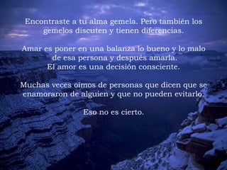 Encontraste a tu alma gemela. Pero también los
gemelos discuten y tienen diferencias.
 
Amar es poner en una balanza lo bueno y lo malo
de esa persona y después amarla.
El amor es una decisión consciente.
 
Muchas veces oímos de personas que dicen que se
enamoraron de alguien y que no pueden evitarlo.
Eso no es cierto.
 
 