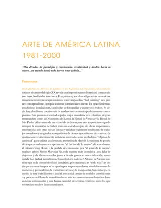 ARTE DE AMÉRICA LATINA
1981-2000
“Dos décadas de paradojas y convivencia, creatividad y desdén hacia lo
nuevo...un mundo donde todo parece tener cabida...”
Panorama
UNA MIRADA AL ARTE EN EL MUNDO Y EN AMÉRICA LATINA DURANTE LOS DOS
últimos decenios del siglo XX revela una impresionante diversidad comparada
con las ocho décadas anteriores. Hay pintura y escultura figurativas —con deno-
minaciones como neoexpresionismo, transvanguardia, “bad painting”, neo-geo,
neo-conceptualismo, apropiacionismo; o teniendo en cuenta los procedimientos,
muchísimas instalaciones, cantidades de fotografías y numerosos videos. Es de-
cir, hay pluralismo, coexistencia de tendencias y actitudes perfectamente contra-
puestas. Esta pasmosa variedad se palpa mejor cuando se ven colectivas de gran
envergadura como la Documenta de Kassel, la Bienal de Venecia y la Bienal de
São Paulo. Al término de un recorrido de horas por esas exposiciones queda
siempre la sensación de haber visto un caleidoscopio de obras importantes,
entreveradas con otras no tan buenas y muchas realmente mediocres; de traba-
jos novedosos y originales acompañados de cientos que sólo son derivativos; de
realizaciones evidentemente artísticas mezcladas con verdaderos “objetos de
ansiedad”, para utilizar la afortunada expresión de Harold Rosenberg. Se podría
decir que actualmente se experimenta “el declive de lo nuevo”, de acuerdo con
el crítico Irwing Howe, o la pérdida de entusiasmo por “el valor de lo nuevo”,
según el crítico Simón Marchán Fiz, o de manera más dramática , una falta de
objetivos y de ideales estables junto a la más grosera comercialización, como
señala Suzi Gablik en su libro ¿Ha muerto el arte moderno?. Alfonso de Vicente sos-
tiene que en la postmodernidad la máxima por excelencia es “todo vale”; es de-
cir que en estos tiempos se ha optado por aceptar o rechazar simultáneamente lo
moderno y premoderno, la tradición ecléctica y la vanguardia. Sin embargo, en
medio de este torbellino en el cual el arte actual carece de modelos convincentes
—y por eso está lleno de incertidumbres— aún se encuentran muchas obras fran-
camente estimulantes y una buena cantidad de artistas creativos, entre los que
sobresalen muchos latinoamericanos.
 
