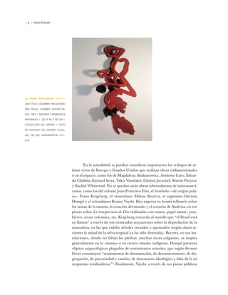 • 2 • PANORAMA
En la actualidad, se pueden considerar importantes los trabajos de ar-
tistas vivos de Europa y Estados Unidos que realizan obras tridimensionales
o en el espacio, como los de Magdalena Abakanowicz, Anthony Caro, Eduar-
do Chillida, Richard Serra, Takis Vassilakis, Christo Javachef, Martin Puryear
y Rachel Whiteread. No se quedan atrás obras sobresalientes de latinoameri-
canos, como las del cubano Juan Francisco Elso, el brasileño —de origen pola-
co— Franz Krajcberg, el venezolano Milton Becerra, el argentino Hernán
Dompé y el colombiano Ronny Vayda. Elso expresa su honda reflexión sobre
los temas de la muerte, la creación del mundo y el corazón de América, en sus
piezas sobre La transparencia de Dios realizadas con ramas, papel amate, yute,
hierro, arena volcánica, etc. Krajcberg recuerda al mundo que “el Brasil está
en llamas” a través de sus tremendas acusaciones sobre la depredación de la
naturaleza, en las que exhibe árboles cortados y quemados (según datos re-
cientes la mitad de la selva tropical ya ha sido destruida). Becerra, en sus ins-
talaciones, donde no faltan las piedras, muchas veces colgantes, se inspira
generalmente en lo cósmico o en ciertos rituales indígenas. Dompé presenta
objetos arqueológicos plagados de sentimientos actuales, que según Fermín
Fèvre constituyen “sentimientos de diseminación, de descentramiento, de dis-
gregación, de precariedad y cambio, de desencanto ideológico y falta de fe en
respuestas totalizadoras”5
. Finalmente, Vayda, a través de sus piezas públicas
• FRANS KRAJCBERG (BRASIL)
SEM TITULO (SOMBRA PROJETADA)
(SIN TÍTULO, SOMBRA PROYECTA-
DA), 1997 ✦ MADERA Y PIGMENTOS
NATURALES ✦ 222 X 90 X 45 CM ✦
COLECCIÓN DEL ARTISTA ✦ FOTO
DE ARCHIVO DEL CENTRO CULTU-
RAL DEL BID; WASHINGTON, D.C.,
EUA
 