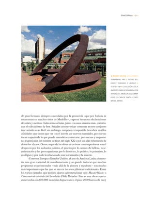 PANORAMA • 3 •
de gran formato, siempre controladas por la geometría —que por fortuna se
encuentran en muchos sitios de Medellín—, expresa hermosas declaraciones
de orden y medida. Todos estos artistas, junto con unos cuantos más, corrobo-
ran el eclecticismo de hoy. Señalar características comunes en este conjunto
tan variado no es fácil; sin embargo, tampoco es imposible descubrir en ellos
afinidades que tienen que ver con el interés por nuevos materiales, por nuevas
ideas respecto de lo que puede entenderse como arte, por nuevas y angustio-
sas expresiones del hombre de fines del siglo XX o por un afán vehemente de
domeñar el caos. Otros rasgos de las obras de artistas contemporáneos son el
desprecio por los acabados pulidos, el prurito por lo carente de belleza, la se-
cularización y las preocupaciones por lo histórico, lo político, lo primitivo, lo
ecológico y por todo lo relacionado con la extinción y la muerte.
Como en Europa y Estados Unidos, el arte de América Latina demues-
tra una gran variedad de manifestaciones y no puede dudarse que muchas
propuestas experimentales —más allá de la pintura y escultura— son mucho
más importantes que las que se ven en las artes plásticas tradicionales. Entre
los varios ejemplos que pueden citarse cabe mencionar dos: Massão/Missões o
Cómo construir catedrales del brasileño Cildo Meireles. Esta es una obra especta-
cular hecha con 600.000 monedas dispuestas en el piso, 2000 huesos de buey
•RONNY VAYDA (COLOMBIA)
TORNAMESA, 1997 ✦ ACERO SOL-
DADO Y OXIDADO, Y LADRILLO ✦
10 X 10 X 5 M ✦ COLECCIÓN I.D.E.A.
(INSTITUTO PARA EL DESARROLLO DE
ANTIOQUIA), MEDELLÍN, COLOMBIA
FOTO DE CARLOS TOBÓN, CORTE-
SÍA DEL ARTISTA
 