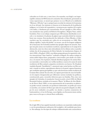 • 4 • LA ESCULTURA
colocados en el cielo raso, y entre éstos y las monedas, una frágil y casi imper-
ceptible columna de 800 hostias de comunión. Esta instalación, presentada en
varias exposiciones, se mostró por primera vez en el Brasil en la exhibición
“Misiones—300 años” que se preparó para recordar las misiones de los jesuitas
en el sur del país. Las misiones se basaron en la dominación de la población
indígena y en el inicio de la ganadería, y terminaron por expulsar de la región
a los indios, o finalmente por exterminarlos. El otro ejemplo es Nika uiíkana,
una instalación muy poética de Roberto Evangelista y Regina Vater, ambos
brasileños. Este es un trabajo compuesto por 300 totumas distribuidas en cír-
culo y un sinnúmero de plumas de pájaros que ascienden desde las totumas
hasta una ventana. Esta producción fue dedicada a Chico Mendes, el líder
cauchero que fue asesinado por orden de un terrateniente en 1988. Nika
uiíkana significa “unión del pueblo” en tucano, una de las lenguas indígenas
de la Amazonía. En Colombia también hay ejemplos dignos de mención. Aun-
que este país cuenta con excelentes escultores, especialmente en el campo de la
abstracción, entre las obras más sobresalientes de los últimos años se pueden
señalar dos de las propuestas de Doris Salcedo: las instalaciones Imágenes de
duelo (1990) y Desafiante (1992), esta última preparada para la exposición colec-
tiva internacional “Ante América” realizada en Bogotá. En ambos trabajos la
artista utilizó objetos listos, preparados o intervenidos, para aludir a la violen-
cia y a la muerte. En el primero, Salcedo distribuyó paquetes de camisas blan-
cas enyesadas y atravesadas con varillas metálicas y marcos de camas de metal
recubiertos de fibra animal y pequeños envoltorios con huesos. En Desafiante
(también llamada “Atrabiliarios”), amontonó cajas vacías hechas con fibra ani-
mal, e instaló en nichos, especialmente abiertos en la pared, zapatos femeninos
que resultaban apenas perceptibles ya que cada hornacina estaba recubierta de
la misma fibra animal. En esta obra, los zapatos provenían de casas de familia-
res de mujeres desaparecidas por diferentes razones incluidas las políticas,
constituyendo, pues, recuerdos dolorosos para sus familias. Para citar otro
ejemplo de Colombia, la instalación Cementerio jardín vertical (1992) de María
Fernanda Cardoso, incluida en la muestra “Places” de Museo de Arte Moder-
no de Nueva York (1999), es una representación de la naturaleza en plástico:
un jardín vertical, sembrado con productos industriales; un jardín que nunca
se marchita, con racimos de flores que salen de una pared trabajada con dibu-
jos de arcos realizados con grafito (en alusión a muchos cementerios de
Latinoamérica y el sur de Europa, cuyas lápidas con frecuencia tienen nichos
para vasos en los que se colocan flores artificiales).
La escultura
En el siglo XX se han seguido haciendo esculturas con materiales tradicionales
y con los procedimientos milenarios del esculpido y del modelado para bron-
ce. Sin embargo, los dos tipos de trabajos tridimensionales más característicos
 