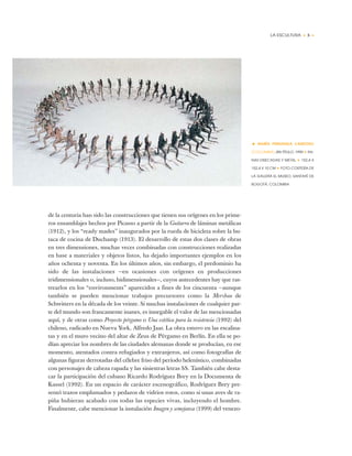 LA ESCULTURA • 5 •
de la centuria han sido las construcciones que tienen sus orígenes en los prime-
ros ensamblajes hechos por Picasso a partir de la Guitarra de láminas metálicas
(1912), y los “ready mades” inaugurados por la rueda de bicicleta sobre la bu-
taca de cocina de Duchamp (1913). El desarrollo de estas dos clases de obras
en tres dimensiones, muchas veces combinadas con construcciones realizadas
en base a materiales y objetos listos, ha dejado importantes ejemplos en los
años ochenta y noventa. En los últimos años, sin embargo, el predominio ha
sido de las instalaciones —en ocasiones con orígenes en producciones
tridimensionales o, incluso, bidimensionales—, cuyos antecedentes hay que ras-
trearlos en los “environments” aparecidos a fines de los cincuenta —aunque
también se pueden mencionar trabajos precursores como la Merzbau de
Schwitters en la década de los veinte. Si muchas instalaciones de cualquier par-
te del mundo son francamente inanes, es innegable el valor de las mencionadas
aquí, y de otras como Proyecto pérgamo o Una estética para la resistencia (1992) del
chileno, radicado en Nueva York, Alfredo Jaar. La obra estuvo en las escalina-
tas y en el muro vecino del altar de Zeus de Pérgamo en Berlín. En ella se po-
dían apreciar los nombres de las ciudades alemanas donde se producían, en ese
momento, atentados contra refugiados y extranjeros, así como fotografías de
algunas figuras derrotadas del célebre friso del período helenístico, combinadas
con personajes de cabeza rapada y las siniestras letras SS. También cabe desta-
car la participación del cubano Ricardo Rodríguez Brey en la Documenta de
Kassel (1992). En un espacio de carácter escenográfico, Rodríguez Brey pre-
sentó trazos emplumados y pedazos de vidrios rotos, como si unas aves de ra-
piña hubieran acabado con todas las especies vivas, incluyendo el hombre.
Finalmente, cabe mencionar la instalación Imagen y semejanza (1999) del venezo-
• MARÍA FERNANDA CARDOSO
(COLOMBIA) SIN TÍTULO, 1990 ✦ RA-
NAS DISECADAS Y METAL ✦ 152,4 X
152,4 X 10 CM ✦ FOTO CORTESÍA DE
LA GALERÍA EL MUSEO, SANTAFÉ DE
BOGOTÁ, COLOMBIA
 