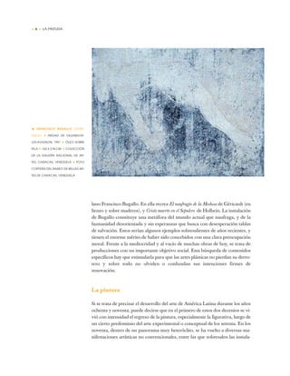 • 6 • LA PINTURA
lano Francisco Bugallo. En ella recrea El naufragio de la Medusa de Géricault (en
lienzo y sobre maderos), y Cristo muerto en el Sepulcro de Holbein. La instalación
de Bugallo constituye una metáfora del mundo actual que naufraga, y de la
humanidad desorientada y sin esperanzas que busca con desesperación tablas
de salvación. Estos serían algunos ejemplos sobresalientes de años recientes, y
tienen el enorme mérito de haber sido concebidos con una clara preocupación
moral. Frente a la mediocridad y al vacío de muchas obras de hoy, se trata de
producciones con un importante objetivo social. Esta búsqueda de contenidos
específicos hay que estimularla para que las artes plásticas no pierdan su derro-
tero y sobre todo no olviden o confundan sus intenciones firmes de
renovación.
La pintura
Si se trata de precisar el desarrollo del arte de América Latina durante los años
ochenta y noventa, puede decirse que en el primero de estos dos decenios se vi-
vió con intensidad el regreso de la pintura, especialmente la figurativa, luego de
un cierto predominio del arte experimental o conceptual de los setenta. En los
noventa, dentro de un panorama muy heteróclito, se ha vuelto a diversas ma-
nifestaciones artísticas no convencionales, entre las que sobresalen las instala-
• FRANCISCO BUGALLO (VENE-
ZUELA) ✦ PIEDAD DE VILLENEUVE-
LES-AVIGNON, 1991 ✦ ÓLEO SOBRE
TELA ✦ 162 X 218 CM ✦ COLECCIÓN
DE LA GALERÍA NACIONAL DE AR-
TES, CARACAS, VENEZUELA ✦ FOTO
CORTESÍA DEL MUSEO DE BELLAS AR-
TES DE CARACAS, VENEZUELA
 
