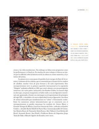 LA PINTURA • 7 •
ciones y las video-instalaciones. Sin embargo no faltan otras propuestas como
los performances y el land art. En muchos de estos trabajos se detecta un inte-
rés por la reflexión sobre la historia social, la cultura en cuanto memoria y el yo
íntimo del artista.
La pintura tuvo como punto de partida al arte europeo de fines de los se-
tenta y comienzos de los ochenta, que se caracterizó por el renacer de los cuadros
de caballete, muchas veces de gran formato y de cuño expresionista. Este
neoexpresionismo tuvo su primera aparición internacional en la exposición
“Zeitgeist” realizada en Berlín en 1982, que contó, además, con una participación
numerosa y de varios países, incluyendo a los Estados Unidos. La muestra dejó
en claro que, con pocas excepciones, se había vuelto a un arte figurativo emocio-
nal, más apasionado y brutal, con entronques en el expresionismo de principios
del siglo XX, y vinculados a la nueva objetividad, la nueva figuración y las obras
de artistas interesados por manifestaciones no “cultas” o francamente crudas.
Entre los numerosos artistas latinoamericanos que se conectaron con el
neoexpresionismo se pueden mencionar los nombres de: Arturo Marty y
Germán Venegas de México; Luis Cruz Azaceta de Cuba —radicado en Estados
Unidos—; Arnaldo Roche Rabell de Puerto Rico; Lorenzo Jaramillo de Colom-
bia; Octavio Russo de Venezuela; Sirón Franco, Alex Vallauri y Luis Zerbini del
Brasil; Armando Rearte, Ana Eckell y Guillermo Kuitca de Argentina; Jorge
Tacla de Chile y Marcelo Aguirre de Ecuador, entre otros.
• ARNALDO ROCHE RABELL
(PUERTO RICO) TELL ME IF WE ARE
NOT FEEDING A DEAD HORSE ✦
(DIME SI NO ESTAMOS ALIMENTAN-
DO UN CABALLO MUERTO), 1995 ✦
ÓLEO SOBRE TELA ✦ 91,5 X 121,9
CM ✦ FOTO CORTESÍA DE GALERÍA
BOTELLO, SAN JUAN, PUERTO RICO
 