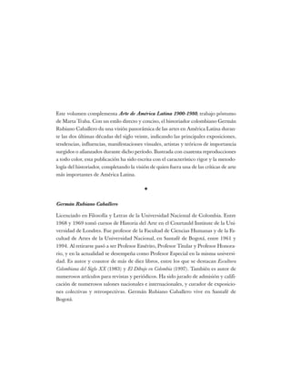 Este volumen complementa Arte de América Latina 1900-1980, trabajo póstumo
de Marta Traba. Con un estilo directo y conciso, el historiador colombiano Germán
Rubiano Caballero da una visión panorámica de las artes en América Latina duran-
te las dos últimas décadas del siglo veinte, indicando las principales exposiciones,
tendencias, influencias, manifestaciones visuales, artistas y teóricos de importancia
surgidos o afianzados durante dicho período. Ilustrada con cuarenta reproducciones
a todo color, esta publicación ha sido escrita con el característico rigor y la metodo-
logía del historiador, completando la visión de quien fuera una de las críticas de arte
más importantes de América Latina.
✦
Germán Rubiano Caballero
Licenciado en Filosofía y Letras de la Universidad Nacional de Colombia. Entre
1968 y 1969 tomó cursos de Historia del Arte en el Courtauld Institute de la Uni-
versidad de Londres. Fue profesor de la Facultad de Ciencias Humanas y de la Fa-
cultad de Artes de la Universidad Nacional, en Santafé de Bogotá, entre 1961 y
1994. Al retirarse pasó a ser Profesor Emérito, Profesor Titular y Profesor Honora-
rio, y en la actualidad se desempeña como Profesor Especial en la misma universi-
dad. Es autor y coautor de más de diez libros, entre los que se destacan Escultura
Colombiana del Siglo XX (1983) y El Dibujo en Colombia (1997). También es autor de
numerosos artículos para revistas y periódicos. Ha sido jurado de admisión y califi-
cación de numerosos salones nacionales e internacionales, y curador de exposicio-
nes colectivas y retrospectivas. Germán Rubiano Caballero vive en Santafé de
Bogotá.
 
