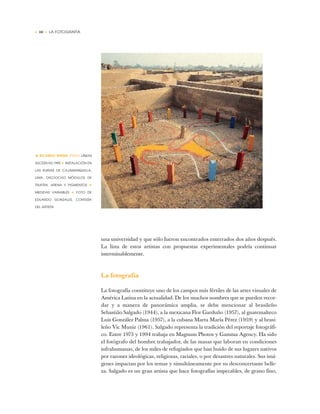 • 10 • LA FOTOGRAFÍA
una universidad y que sólo fueron encontrados enterrados dos años después.
La lista de estos artistas con propuestas experimentales podría continuar
interminablemente.
La fotografía
La fotografía constituye uno de los campos más fértiles de las artes visuales de
América Latina en la actualidad. De los muchos nombres que se pueden recor-
dar y a manera de panorámica amplia, se debe mencionar al brasileño
Sebastião Salgado (1944), a la mexicana Flor Garduño (1957), al guatemalteco
Luis González Palma (1957), a la cubana Marta María Pérez (1959) y al brasi-
leño Vic Muniz (1961). Salgado representa la tradición del reportaje fotográfi-
co. Entre 1973 y 1994 trabaja en Magnum Photos y Gamma Agency. Ha sido
el fotógrafo del hombre trabajador, de las masas que laboran en condiciones
infrahumanas, de los miles de refugiados que han huido de sus lugares nativos
por razones ideológicas, religiosas, raciales, o por desastres naturales. Sus imá-
genes impactan por los temas y simultáneamente por su desconcertante belle-
za. Salgado es un gran artista que hace fotografías impecables, de grano fino,
• RICARDO WIESSE (PERÚ) LÍNEAS
SUCESIVAS,1995 ✦ INSTALACIÓN EN
LAS RUINAS DE CAJAMARQUILLA,
LIMA. DIECIOCHO MÓDULOS DE
TRUPÁN, ARENA Y PIGMENTOS ✦
MEDIDAS VARIABLES ✦ FOTO DE
EDUARDO GONZALES, CORTESÍA
DEL ARTISTA
 