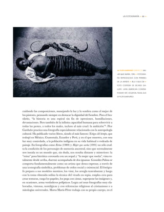 LA FOTOGRAFÍA • 11 •
cuidando las composiciones, manejando la luz y la sombra como el mejor de
los pintores, pensando siempre en destacar la dignidad del hombre. Para el bra-
sileño, “la historia es una espiral sin fin de opresiones, humillaciones,
devastaciones. Pero también de la infinita capacidad humana para sobrevivir a
todas las pestes, a todos los males, incluso al más cruel: la ambición”8
. Flor
Garduño practica una fotografía especialmente relacionada con la antropología
cultural. Ha publicado varios libros, siendo el más famoso Testigos del tiempo, que
trabajó en México, Guatemala, Ecuador y Perú, y en el que muestra, con una
luz muy controlada, a la población indígena en su vida habitual o rodeada de
paisaje. En fotografías como Reina (1989) y Mujer que sueña (1991) no sólo exal-
ta la condición de los personajes de memoria ancestral, sino que normalmente
nos instala en un mundo que, sin duda, nos resulta distante y misterioso: la
“reina” posa hierática coronada con un nopal y “la mujer que sueña”, vista to-
talmente desde arriba, duerme acompañada de dos iguanas. González Palma se
comporta fundamentalmente como un artista que desea expresar, a través de
una iconografía simbólica, problemas de orden social y existencial. El fotógra-
fo prepara a sus modelos mestizos, los viste, los arregla teatralmente y luego
con la toma obtenida utiliza la técnica del virado en sepia, emplea cera para
crear texturas, rasga los papeles, los pega con cintas, superpone las imágenes y,
en ocasiones, arma verdaderos polípticos. Logra así unas fotografías muy ela-
boradas, vistosas, nostálgicas y con referencias religiosas al cristianismo o a
mitologías universales. Marta María Pérez trabaja con su propio cuerpo, en el
• FLOR GARDUÑO (MÉXICO) MU-
JER QUE SUEÑA, 1990 ✦ FOTOGRA-
FÍA REPRODUCIDA CON PERMISO
DE LA ARTISTA ✦ 40,2 X 50,8 CM ✦
FOTO CORTESÍA DE SICARDI GA-
LLERY, LATIN AMERICAN CONTEM-
PORARY ART, HOUSTON, TEXAS, EUA
(© FLOR GARDUÑO)
 