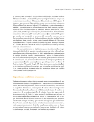EXPOSICIONES: CONFLICTOS Y PROPUESTAS • 13 •
ge Velarde (1969), quien hace muy buenos autorretratos al óleo sobre madera;
del venezolano Luis Lizardo (1956), pintor y dibujante abstracto aunque con
reminiscencias naturalistas; del argentino Eduardo Álvarez (1966), pintor de
imágenes aparentemente hiperrealistas aunque con extraños desvaimientos;
del colombiano José Antonio Suárez (1955), dibujante en todos los medios co-
nocidos y grabador que trata infinidad de motivos, desde los más sencillos y
prosaicos hasta aquellos tomados de la historia del arte; del brasileño Osmar
Dalio (1959), escultor que construye sus piezas dentro de la tradición de sus
compatriotas Weissman y De Castro; del mexicano Julio Galán (1958), pintor
que practica una iconografía en la que su vida personal se entrevera con un
fino surrealismo pleno de ironía. En los dos últimos decenios también han de-
sarrollado sus obras grandes artistas como Armando Morales de Nicaragua,
Nelson Ramos del Uruguay, Antonio Seguí de Argentina, Santiago Cárdenas
de Colombia, Francisco Toledo de México, cuya actividad contribuye a enalte-
cer el arte latinoamericano.
En la actualidad existe un riquísimo conjunto de artistas que hace impo-
sible una definición de lo que debe entenderse por arte y, sobre todo, de lo que
puede llamarse arte latinoamericano. La única realidad es una copiosa cosecha
de trabajos (plásticos, visuales, conceptuales, etc.) hechos en América Latina
por creadores de más de veinte países. Sin embargo, pese a todas las facilidades
de comunicación, aún permanecen distantes unos de otros y más pendientes de
lo que sucede en Estados Unidos y Europa que de lo que ocurre en el resto de
América Latina. Al concluir el siglo XX sigue siendo cierto que América Lati-
na no constituye un bloque homogéneo; que son muchas sus diferencias histó-
ricas, étnicas, políticas, sociales y culturales, aunque sin olvidar que también
existen importantes convergencias.
Exposiciones: conflictos y propuestas
En los dos últimos decenios se han organizado numerosas exposiciones de arte
latinoamericano, tanto en Europa y Estados Unidos como en el mismo subcon-
tinente. Estas han sido muestras colectivas de carácter histórico, concentradas
en un período determinado, o en un grupo de artistas seleccionados por tener
determinadas afinidades, además de exhibiciones individuales de carácter re-
trospectivo o de un conjunto específico de trabajos. Nunca falta la presencia de
al menos un artista de América Latina, incluso de las últimas generaciones, en
muestras internacionales de importancia, aunque en estos casos hay más escasez
que abundancia. Es un hecho evidente que el arte latinoamericano goza en la
actualidad de prestigio mundial y que a veces se puede pensar que se está vivien-
do un “boom” parecido al que existió en la literatura en decenios anteriores. La
razón para que esto ocurra es obvia: hay muy buenos artistas, tanto en el cam-
po convencional como no convencional, y hay un grupo significativo de críticos
y curadores que los están divulgando con inteligencia y empeño.
 