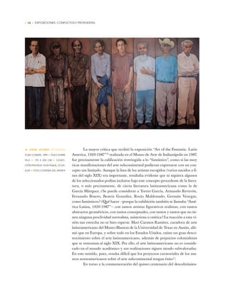 • 14 • EXPOSICIONES: CONFLICTOS Y PROPUESTAS
La mayor crítica que recibió la exposición “Art of the Fantastic. Latin
America, 1920-1987”10
realizada en el Museo de Arte de Indianápolis en 1987,
fue precisamente la calificación restringida a lo “fantástico”, como si las muy
ricas manifestaciones del arte subcontinental pudieran expresarse con un con-
cepto tan limitado. Aunque la lista de los artistas escogidos (varios nacidos a fi-
nes del siglo XIX) era importante, resultaba evidente que ni siquiera algunos
de los seleccionados podían incluirse bajo este concepto procedente de la litera-
tura, o más precisamente, de cierta literatura latinoamericana como la de
García Márquez. ¿Se puede considerar a Torres García, Armando Reverón,
Fernando Botero, Beatriz González, Rocío Maldonado, Germán Venegas,
como fantásticos? ¿Qué hacer —porque la exhibición también se llamaba “Amé-
rica Latina, 1920-1987”— con tantos artistas figurativos realistas, con tantos
abstractos geométricos, con tantos conceptuales, con tantos y tantos que no tie-
nen ninguna proclividad surrealista, misteriosa u onírica? La reacción a esta vi-
sión tan estrecha no se hizo esperar. Mari Carmen Ramírez, curadora de arte
latinoamericano del Museo Blanton de la Universidad de Texas en Austin, afir-
mó que en Europa, y sobre todo en los Estados Unidos, existe un gran desco-
nocimiento sobre el arte latinoamericano, además de prejuicios colonialistas
que se remontan al siglo XIX. Por ello, el arte latinoamericano no es conside-
rado en el mundo académico y sus realizaciones siguen siendo subvaloradas.
En este sentido, pues, resulta difícil que los proyectos curatoriales de los mu-
seos norteamericanos sobre el arte subcontinental tengan éxito11
.
En torno a la conmemoración del quinto centenario del descubrimien-
• JORGE VELARDE (ECUADOR)
FOSA COMÚN, 1999 ✦ ÓLEO SOBRE
TELA ✦ 170 X 320 CM ✦ COLEC-
CIÓN PRIVADA, GUAYAQUIL, ECUA-
DOR ✦ FOTO CORTESÍA DEL ARTISTA
 