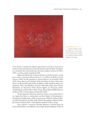 EXPOSICIONES: CONFLICTOS Y PROPUESTAS • 15 •
to de América se prepararon algunas exposiciones en las que se encontraron
muchos artistas que pertenecen al período histórico aquí estudiado. El siguien-
te es un listado muy seleccionado que sólo incluye algunas muestras de 1990 a
1993, y a artistas nacidos después de 1945:
“Figuración Fabulación. 75 años de pintura en América Latina”, curada
por el crítico venezolano Roberto Guevara, en el Museo de Bellas Artes de
Caracas (1990). En ella participaron: Antonio Barrera, de Colombia (1948-
1990), Alvaro Barrios, de Colombia (1945), José Bedia, de Cuba (1959), Sirón
Franco, de Brasil (1947), Julio Galán, de México (1958), Guillermo Kuitca, de
Argentina (1961), Ana Mendieta, de Cuba (1949-1985), Pájaro—Juan Vicente
Hernández, de Venezuela (1952), Pancho Quilici, de Venezuela (1954),
Arnaldo Roche, de Puerto Rico (1955), Tunga-Antonio José de Mello Mourao,
de Brasil (1952) y Carlos Zerpa, de Venezuela (1950).
“Transcontinental. Nine Latin American Artists”, con curaduría del crí-
tico inglés Guy Brett, en colaboración con Ikon Gallery de Birmingham y
Cornerhouse de Manchester (1990). Se presentaron: Waltercio Caldas, de Bra-
sil (1946), Juan Dávila, de Chile (1946), Roberto Evangelista, de Brasil (1946),
Jac Leirner, de Brasil (1961), Cildo Meireles de Brasil (1948) y Tunga.
“Ante América”, curada por Gerardo Mosquera, Carolina Ponce de
León y Rachel Weiss, en la Biblioteca Luis Ángel Arango de Bogotá (1992). Se
• GUILLERMO KUITCA (ARGENTI-
NA) ICELAND (ISLANDIA), 1988 ✦
ÓLEO SOBRE TELA ✦ 140 X 160 CM ✦
FOTO DE FABIÁN ALZATE, CORTESÍA
DE LA GALERÍA EL MUSEO, SANTAFÉ
DE BOGOTÁ, COLOMBIA
 