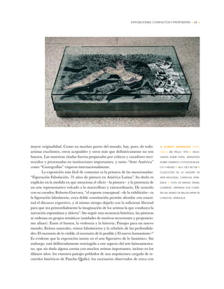 EXPOSICIONES: CONFLICTOS Y PROPUESTAS • 17 •
mayor originalidad. Como en muchas partes del mundo, hay, pues, de todo:
artistas excelentes, otros aceptables y otros más que definitivamente no son
buenos. Las muestras citadas fueron preparadas por críticos y curadores reco-
nocidos y presentadas en instituciones importantes, y tanto “Ante América”
como “Cartografías” viajaron internacionalmente.
La exposición más fácil de comentar es la primera de las mencionadas:
“Figuración Fabulación. 75 años de pintura en América Latina”. Su título es
explícito en la medida en que menciona el oficio —la pintura— y la presencia de
un arte representativo volcado a lo maravilloso y extraordinario. De acuerdo
con su curador, Roberto Guevara, “el soporte conceptual —de la exhibición— es
la figuración fabulatoria, cuya doble constitución permite abordar con exacti-
tud el discurso expresivo, y al mismo tiempo dejarlo con la suficiente libertad
para que sea primordialmente la imaginación de los artistas la que conduzca la
narración espontánea y abierta”. Sin seguir una secuencia histórica, las pinturas
se ordenan en grupos temáticos (unidades de motivos recurrentes y proposicio-
nes afines): Entre el humor, la violencia y la historia; Paisajes para un nuevo
mundo; Reinos naturales, reinos fabulatorios y la rebelión de las profundida-
des; El escenario de lo visible, el escenario de lo posible y El nuevo humanismo.12
Es evidente que la exposición insiste en el arte figurativo de lo fantástico. Sin
embargo, está deliberadamente restringida a este aspecto del arte latinoamerica-
no, que sin duda alguna cuenta con muchos artistas importantes, incluso en los
últimos años: los extensos paisajes poblados de una arquitectura cargada de re-
cuerdos históricos de Pancho Quilici; los escenarios observados de cerca con
• ALFREDO WENEMOSER (VENE-
ZUELA) SIN TÍTULO, 1976 ✦ HELIO-
GRAFÍA SOBRE PAPEL, SERIGRAFÍA
SOBRE CEMENTO Y FOTOS EN BLAN-
CO Y NEGRO ✦ 30 X 135 X 90 CM ✦
COLECCIÓN DE LA GALERÍA DE
ARTE NACIONAL, CARACAS, VENE-
ZUELA ✦ FOTO DE MIGUEL ÁNGEL
CLEMENTE, OBTENIDA POR CORTE-
SÍA DEL MUSEO DE BELLAS ARTES DE
CARACAS, VENEZUELA
 