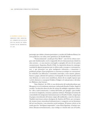 • 18 • EXPOSICIONES: CONFLICTOS Y PROPUESTAS
personajes que aluden a dramas particulares y sociales de Guillermo Kuitca; los
seres poderosos, tan reales como quiméricos, de Arnaldo Roche.
“Transcontinental”, curada por Guy Brett13
—uno de los críticos euro-
peos más familiarizados con la vanguardia del arte latinoamericano desde los
años sesenta—, es una muestra restringida a ejemplos del arte de tres países
suramericanos: Argentina, Brasil y Chile. La exposición destaca la contempo-
raneidad de algunas propuestas que no deben nada a europeos o norteamerica-
nos, y que presentan con gran inteligencia referencias a situaciones y
problemas propios. Estas propuestas se concretan en trabajos no convenciona-
les realizados con diferentes e inusitados materiales, como imanes, plumas,
huesos y papas, además de la pintura y la fotografía. Se trata de producciones
muy distintas, en varios casos metafóricas, dentro de un amplio espectro que
va de lo abstracto y conceptual (Caldas y Grippo) a lo más prosaico y devalua-
do (Dittborn y Jac Leirner).
“Ante América”, de 1992, es una declaración del multiculturalismo que
Mosquera ve en el continente americano, incluyendo Estados Unidos. Según el
curador, “la selección abarca la obra de artistas de múltiples raigambres cultura-
les —afro o nativo-americanas, o artistas del Caribe, por ejemplo— para estable-
cer nexos en imaginería, creencias y prácticas artísticas. Participan así artistas de
comunidades de inmigrantes latinoamericanos en Estados Unidos, al igual que
de grupos etnoculturales del mismo origen allí establecidos, como los chicanos.
También intervienen artistas aborígenes de América del Norte, por correspon-
der al gran tronco etnocultural indoamericano y compartir con sus hermanos
del sur una historia y una situación social semejante. El mismo criterio se ha
usado para los “aborígenes importados”, como decía Lipschutz, al incluir crea-
dores africano-norteamericanos, cuyo trabajo se vincula más con el Caribe,
• WALTÉRCIO CALDAS (BRASIL)
DISSIPATORI 1 (1987) ✦ METAL PULI-
DO ✦ DIÁMETRO 2 M X ALTO 20 CM
FOTO DEL ARCHIVO DEL CENTRO
CULTURAL DEL BID, WASHINGTON,
D.C., EUA
 