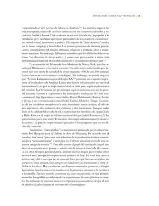 EXPOSICIONES: CONFLICTOS Y PROPUESTAS • 19 •
compartiendo el rico acervo de África en América”14
. La muestra explora las
relaciones permanentes de las obras artísticas con sus contextos culturales y so-
ciales en América Latina. Hay evidentes nexos con la tradición, lo popular y lo
vernáculo, pero también expresiones particulares de los creadores con su entor-
no a nivel sexual, económico y político. El conjunto de “Ante América” resulta
por lo tanto complejo y heteróclito. Los artistas provienen de distintas genera-
ciones, concepciones del mundo, creencias religiosas y políticas, ideas y expre-
siones creativas. Sin embargo, Mosquera considera que la exhibición debe verse
como “un discurso de integración [...] como una provocación a mirar más
problematizadoramente el arte del continente y el continente desde el arte”15
.
La exposición del Museo de Arte Moderno de Nueva York, que fue cu-
rada por Rasmussen (con varios asesores), ha sido muy controvertida por ra-
zones que van desde la cantidad de obras reunidas (400 de casi 100 artistas)
hasta el montaje estrictamente cronológico. Sin embargo, no puede negarse
que “Artistas Latinoamericanos del siglo XX”16
presentó un conjunto impor-
tante de realizadores de América Latina que fueron seleccionados por su nivel
internacional y no por su importancia local en cada país, según explicaciones
del curador. Los 22 artistas del período que aquí se menciona son por lo gene-
ral bastante buenos y representan las principales tendencias del arte sub-
continental: hay figurativos como Galán, Rocío Maldonado, Kuitca, Roche
y Zerpa, y no convencionales como Bedel, Caldas, Meireles, Tunga. La nómi-
na de los brasileños escogidos es la más abundante: nueve artistas, al lado de
dos argentinos, dos cubanos, dos chilenos y dos mexicanos. Aunque nadie
duda de la calidad del arte de Brasil, ¿representan los herederos de Lygia Clark
y Hélio Oiticica el mejor nivel internacional del que habla Rasmussen? ¿En
qué consiste, pues, este nivel? El curador, ¿investigó suficientemente el desarro-
llo artístico de países completamente ignorados? Son preguntas que no son fá-
ciles de contestar.
Finalmente, “Cartografías” es una muestra preparada por el crítico bra-
sileño Ivo Mesquita para la Galería de Arte de Winnipeg. De acuerdo con el
curador, ésta busca “presentar una selección de la producción artística contem-
poránea “latinoamericana” y participar en el debate actual en torno de esta su-
puesta categoría artística”17
. Para ello asume el papel del cartógrafo (aquel que
detecta accidentes en el paisaje y señala vías de acceso a través de él) e inten-
ta, en estos tiempos postmodernos, diseñar nuevos mapas para revelar otros
mundos en el complejísimo panorama artístico de hoy. En total son catorce
artistas muy diferentes que no se entiende bien por qué fueron escogidos, no
porque no sean buenos, sino porque sus relaciones son inexistentes o muy di-
fíciles de localizar. Hay esculturas con diversos materiales, pinturas y dibujos
figurativos, instalaciones relacionadas con la pintura o cercanas a la escultura
y fotografía. En este sentido constituye un caso excepcional, ya que general-
mente las fotografías se excluyen de las exposiciones de artes plásticas o visua-
les. Sin embargo, la muestra incurre en el prejuicio postmoderno de que el arte
de América Latina supone el universo de lo heterogéneo.
 