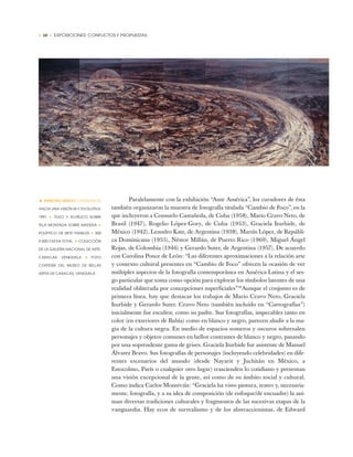 • 20 • EXPOSICIONES: CONFLICTOS Y PROPUESTAS
Paralelamente con la exhibición “Ante América”, los curadores de ésta
también organizaron la muestra de fotografía titulada “Cambio de Foco”, en la
que incluyeron a Consuelo Castañeda, de Cuba (1958), Mario Cravo Neto, de
Brasil (1947), Rogelio López-Gory, de Cuba (1953), Graciela Iturbide, de
México (1942), Leandro Katz, de Argentina (1938), Martín López, de Repúbli-
ca Dominicana (1955), Néstor Millán, de Puerto Rico (1960), Miguel Ángel
Rojas, de Colombia (1946) y Gerardo Suter, de Argentina (1957). De acuerdo
con Carolina Ponce de León: “Las diferentes aproximaciones a la relación arte
y contexto cultural presentes en “Cambio de Foco” ofrecen la ocasión de ver
múltiples aspectos de la fotografía contemporánea en América Latina y el ses-
go particular que toma como opción para explorar los símbolos latentes de una
realidad obliterada por concepciones superficiales”18
Aunque el conjunto es de
primera línea, hay que destacar los trabajos de Mario Cravo Neto, Graciela
Iturbide y Gerardo Suter. Cravo Neto (también incluido en “Cartografías”)
inicialmente fue escultor, como su padre. Sus fotografías, impecables tanto en
color (en exteriores de Bahía) como en blanco y negro, parecen aludir a la ma-
gia de la cultura negra. En medio de espacios someros y oscuros sobresalen
personajes y objetos comunes en bellos contrastes de blanco y negro, pasando
por una soprendente gama de grises. Graciela Iturbide fue asistente de Manuel
Álvarez Bravo. Sus fotografías de personajes (incluyendo celebridades) en dife-
rentes escenarios del mundo (desde Nayarit y Juchitán en México, a
Estocolmo, París o cualquier otro lugar) trascienden lo cotidiano y presentan
una visión excepcional de la gente, así como de su ámbito social y cultural.
Como indica Carlos Monsiváis: “Graciela ha visto pintura, teatro y, necesaria-
mente, fotografía, y a su idea de composición (de enfoque/de encuadre) la ani-
man diversas tradiciones culturales y fragmentos de las sucesivas etapas de la
vanguardia. Hay ecos de surrealismo y de los abstraccionistas, de Edward
• PANCHO QUILICI (VENEZUELA)
HACIA UNA VISIÓN IN Y EVOLUTIVA,
1991 ✦ ÓLEO Y ACRÍLICO SOBRE
TELA MONTADA SOBRE MADERA ✦
POLÍPTICO DE SIETE PANELES ✦ 300
X 805 CM EN TOTAL ✦ COLECCIÓN
DE LA GALERÍA NACIONAL DE ARTE,
CARACAS, VENEZUELA ✦ FOTO
CORTESÍA DEL MUSEO DE BELLAS
ARTES DE CARACAS, VENEZUELA
 