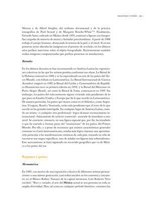 REGIONES Y PAÍSES • 21 •
Weston y de Alfred Stieglitz, del realismo documental y de la práctica
etnográfica de Paul Strand y de Margaret Bourke-White”19
. Finalmente,
Gerardo Suter, radicado en México desde 1970, comenzó a figurar con fotogra-
fías cargadas de misterio de muros y fachadas precolombinas. A partir de 1988
trabaja el cuerpo humano, destacando la textura de la piel, y el ritual. Si en sus
primeras series alteraba las imágenes en el proceso de revelado, en los últimos
años prefiere intervenir sobre el objeto fotografiado. Recientemente también
realiza imágenes computarizadas que prefiere presentar en instalaciones.
Bienales
En los últimos decenios se han incrementado en América Latina las exposicio-
nes colectivas en las que los artistas pueden confrontar sus obras. La Bienal de
la Habana comenzó en 1984 y se ha especializado en arte de los países del Ter-
cer Mundo, con énfasis en Latinoamérica. La Bienal Internacional de Cuenca
(Ecuador) empezó en 1987, la Bienal del Caribe y Centroamérica de Repúbli-
ca Dominicana tuvo su primera edición en 1992, y la Bienal del Mercosur en
Porto Alegre (Brasil), así como la Bienal de Lima, comenzaron en 1997. Sin
embargo, los países del subcontinente siguen viviendo más pendientes de lo
que pasa en Estados Unidos y Europa que de lo que sucede en Latinoamérica.
De manera particular, los países que tienen costas en el Atlántico, como Argen-
tina, Uruguay, Brasil y Venezuela, están más pendientes que el resto de lo que
sucede en las grandes metrópolis. En cualquier lugar de América Latina, cuan-
do un artista —o cualquier otro profesional— logra alcanzar reconocimieno in-
ternacional —básicamente de carácter comercial— asciende de inmediato a otro
nivel. Se convierte, entonces, en una figura especial que, por fin, ha triunfado
o que ha entrado a formar parte del “mainstream” de los países del Primer
Mundo. Por ello, y a pesar de reconocer que existen características generales
comunes en el arte latinoamericano, resulta más lógico intentar una aproxima-
ción particular a las manifestaciones artísticas de cada país, tratando no sólo de
encontrar sus rasgos específicos, sino de señalar sus figuras más sobresalientes.
Este acercamiento se hará siguiendo un recorrido geográfico que va de Méxi-
co a los países del sur.
Regiones y países
Mesoamérica
En 1985, con motivo de una exposición colectiva de diferentes artistas pertene-
cientes a una misma generación (casi todos nacidos en los cuarenta y cincuen-
ta) en el Museo Rufino Tamayo de la capital mexicana, Luis Roberto Vera
escribió: “Rico y variado, el arte del México actual se nos presenta en toda su
amplia diversidad. Hoy, tal como en cualquier período histórico, coexisten las
 