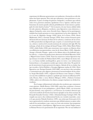 • 22 • REGIONES Y PAÍSES
expresiones de diferentes generaciones con tendencias y formación no sólo dis-
tintas sino hasta opuestas. Pero más que enfrentarse, estas posiciones se com-
plementan. Y junto al trabajo de pintores, fotógrafos y escultores que todavía
están vivos, poseemos asimismo, igualmente vivas y vigentes, todas las mani-
festaciones de nuestro pasado cultural, probablemente el más extenso y prolon-
gado de toda América Latina.”20
. En la muestra, de muy buena calidad, había
de todo: pintores, dibujantes, escultores, tanto figurativos como abstractos, y
algunos fotógrafos, entre otros, Gerardo Suter. Algunos de los participantes
también han estado presentes en otras exposiciones en los años siguientes. Tal
es el caso de Alejandro Arango (1950), Javier de la Garza (1954), Rocío
Maldonado (1951) y Germán Venegas (1959). Estos artistas formaron parte
del boom del arte mexicano de fines de los ochenta y comienzos de los noven-
ta. Ellos practicaban una figuración que, en parte, se caracterizó por las mane-
ras, colores y motivos de la escuela mexicana de comienzos del siglo XX. Sin
embargo, al lado de los trabajos de Ismael Vargas (1945), Dulce María Núñez
(1950) y Julio Galán (1958), para mencionar unos cuantos, no faltaron obras
con influencias neoexpresionistas, como las de Arturo Marty (1949), Alejandro
Arango y Germán Venegas —quien en los últimos años se ha dedicado más a
los relieves—, e incluso las producciones abstractas de Gabriel Macotela (1954)
y Miguel Castro Leñero (1956). Entre los numerosos artistas figurativos hay
que destacar el nombre de Nahum Zenil (1945), cuyos dibujos de técnica mix-
ta, y en buena medida autobiográficos, giran en torno a sus inclinaciones
homoeróticas y a los prejuicios sociales que existen sobre éstas. No puede de-
jar de mencionarse la gran presencia de mujeres. Además de las ya citadas, hay
que recordar a Sylvia Ordóñez y Georgina Quintana (ambas de 1956). Otros
figurativos son: Enrique Guzmán (1952-1986), con una breve obra surrealista
y contestataria que, para algunos, preanuncia el neonacionalismo de los ochen-
ta; Sergio Hernández (1957), originario de Oaxaca como Tamayo y Toledo,
con una obra multiforme en pintura y grabado que muestra la influencia de Po-
sada, Picasso, Klee y otros; Roberto Márquez (1959), y Roberto Cortázar
(1962), ambos con referencias a los clásicos, aunque el primero no olvida el su-
rrealismo.
En el campo tridimensional sobresalen dos escultores que comenzaron
como pintores: Adolfo Riestra (1944-1989), quien hizo cerámicas y bronces
muy influidos por el arte prehispánico; y Javier Marín (1962), con terracotas
de gran formato, muy expresivas y casi barrocas. La escultura abstracta que
viene de la tradición de Goeritz tiene buenos ejemplos en las obras recientes de
Fernando González Gortázar (1942) y Sebastián-Enrique Carbajal (1947). Ha
surgido una nueva obra tridimensional hecha con variados materiales, como
es la que practica Yolanda Gutiérrez (1970), una artista que forma parte de la
nueva generación de creadores mexicanos que definitivamente no quiere saber
nada de los nacionalistas y que, como en el arte más reciente, hace propuestas
no convencionales y heterógeneas. ¿Qué buscan estos artistas? Según comen-
ta Paloma Porraz en la presentación de la exposición “Por mi raza hablará el
 