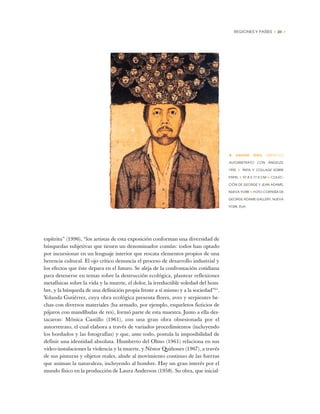 REGIONES Y PAÍSES • 23 •
espítritu” (1996), “los artistas de esta exposición conforman una diversidad de
búsquedas subjetivas que tienen un denominador común: todos han optado
por incursionar en un lenguaje interior que rescata elementos propios de una
herencia cultural. El ojo crítico denuncia el proceso de desarrollo industrial y
los efectos que éste depara en el futuro. Se aleja de la confrontación cotidiana
para detenerse en temas sobre la destrucción ecológica, plantear reflexiones
metafísicas sobre la vida y la muerte, el dolor, la irreductible soledad del hom-
bre, y la búsqueda de una definición propia frente a sí mismo y a la sociedad”21
.
Yolanda Gutiérrez, cuya obra ecológica presenta flores, aves y serpientes he-
chas con diversos materiales (ha armado, por ejemplo, esqueletos ficticios de
pájaros con mandíbulas de res), formó parte de esta muestra. Junto a ella des-
tacaron: Mónica Castillo (1961), con una gran obra obsesionada por el
autorretrato, el cual elabora a través de variados procedimientos (incluyendo
los bordados y las fotografías) y que, ante todo, postula la imposibilidad de
definir una identidad absoluta. Humberto del Olmo (1961) relaciona en sus
video-instalaciones la violencia y la muerte, y Néstor Quiñones (1967), a través
de sus pinturas y objetos reales, alude al movimiento continuo de las fuerzas
que animan la naturaleza, incluyendo al hombre. Hay un gran interés por el
mundo físico en la producción de Laura Anderson (1958). Su obra, que inicial-
• NAHUM ZENIL (MÉXICO)
AUTORRETRATO CON ÁNGELES,
1992 ✦ TINTA Y COLLAGE SOBRE
PAPEL ✦ 97,8 X 77,5 CM ✦ COLEC-
CIÓN DE GEORGE Y JEAN ADAMS,
NUEVA YORK ✦ FOTO CORTESÍA DE
GEORGE ADAMS GALLERY, NUEVA
YORK, EUA
 