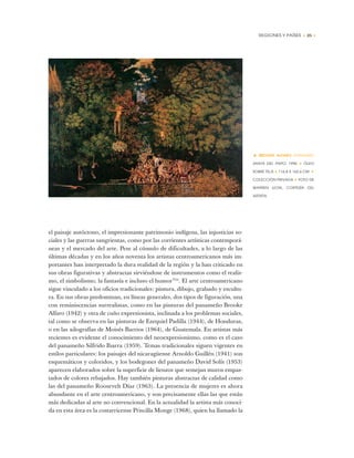 REGIONES Y PAÍSES • 25 •
el paisaje autóctono, el impresionante patrimonio indígena, las injusticias so-
ciales y las guerras sangrientas, como por las corrientes artísticas contemporá-
neas y el mercado del arte. Pese al cúmulo de dificultades, a lo largo de las
últimas décadas y en los años noventa los artistas centroamericanos más im-
portantes han interpretado la dura realidad de la región y la han criticado en
sus obras figurativas y abstractas sirviéndose de instrumentos como el realis-
mo, el simbolismo, la fantasía e incluso el humor”24
. El arte centroamericano
sigue vinculado a los oficios tradicionales: pintura, dibujo, grabado y escultu-
ra. En sus obras predominan, en líneas generales, dos tipos de figuración, una
con reminiscencias surrealistas, como en las pinturas del panameño Brooke
Alfaro (1942) y otra de cuño expresionista, inclinada a los problemas sociales,
tal como se observa en las pinturas de Ezequiel Padilla (1944), de Honduras,
o en las xilografías de Moisés Barrios (1964), de Guatemala. En artistas más
recientes es evidente el conocimiento del neoexpresionismo, como es el caso
del panameño Silfrido Ibarra (1959). Temas tradicionales siguen vigentes en
estilos particulares: los paisajes del nicaragüense Arnoldo Guillén (1941) son
esquemáticos y coloridos, y los bodegones del panameño David Solís (1953)
aparecen elaborados sobre la superficie de lienzos que semejan muros empas-
tados de colores rebajados. Hay también pinturas abstractas de calidad como
las del panameño Roosevelt Díaz (1963). La presencia de mujeres es ahora
abundante en el arte centroamericano, y son precisamente ellas las que están
más dedicadas al arte no convencional. En la actualidad la artista más conoci-
da en esta área es la costarricense Priscilla Monge (1968), quien ha llamado la
• BROOKE ALFARO (PANAMÁ)
SANTA DEL PAPO, 1996 ✦ ÓLEO
SOBRE TELA ✦ 116,8 X 162,6 CM ✦
COLECCIÓN PRIVADA ✦ FOTO DE
WARREN LEON, CORTESÍA DEL
ARTISTA
 