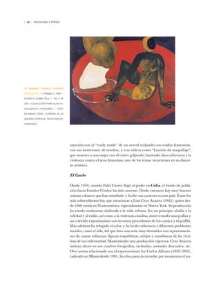 • 26 • REGIONES Y PAÍSES
• EZEQUIEL PADILLA AYESTAS
(HONDURAS) ✦ PARQUE I, 1990 ✦
ACRÍLICO SOBRE TELA ✦ 120 X 99
CM ✦ COLECCIÓN PARTICULAR, TE-
GUCIGALPA, HONDURAS ✦ FOTO
DE MARIO LÓPEZ, CORTESÍA DE LA
GALERÍA PORTALES, TEGUCIGALPA,
HONDURAS
atención con el “ready made” de un overol realizado con toallas femeninas,
con sus bumeranes de insultos, y con videos como “Lección de maquillaje”,
que muestra a una mujer con el rostro golpeado, haciendo clara referencia a la
violencia contra el sexo femenino, uno de los temas recurrentes en su discur-
so artístico.
El Caribe
Desde 1959, cuando Fidel Castro llegó al poder en Cuba, el éxodo de pobla-
ción hacia Estados Unidos ha sido enorme. Desde entonces hay muy buenos
artistas cubanos que han estudiado y hecho sus carreras en este país. Entre los
más sobresalientes hay que mencionar a Luis Cruz Azaceta (1942), quien des-
de 1960 reside en Norteamérica, especialmente en Nueva York. Su producción
ha estado totalmente dedicada a la vida urbana. En un principio aludía a la
soledad y al exilio, así como a la violencia citadina, entreverando una gráfica y
un colorido expresionistas con recursos procedentes de los comics y el graffiti.
Más adelante ha rebajado el color, y ha hecho referencia a diferentes problemas
sociales, como el sida, del que hizo una serie muy dramática con representacio-
nes de camas solitarias, figuras esqueléticas, relojes y estadísticas de las vícti-
mas de esa enfermedad. Manteniendo una producción vigorosa, Cruz Azaceta
incluye ahora en sus cuadros fotografías, tachuelas, animales disecados, etc.
Otro artista relacionado con el expresionismo fue Carlos Alfonzo (1950-1991),
radicado en Miami desde 1981. Su obra parecía recordar por momentos el tra-
 