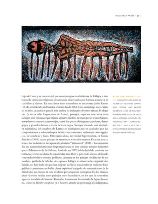 REGIONES Y PAÍSES • 27 •
bajo de Lam, y se caracterizó por unas imágenes turbulentas de follajes y sím-
bolos de creencias religiosas afrocubanas atravesados por formas a manera de
cuchillos y clavos. En una línea más naturalista se encuentra Julio Larraz
(1944), establecido en Estados Unidos desde 1961. Con un trabajo muy exten-
so en óleo, acuarela y pastel, este artista ha trabajado diversos temas: bodego-
nes (a veces sólo fragmentos de frutas), paisajes, espacios interiores (casi
siempre con ventanas que miran al mar), medios de transporte (como barcos,
aeroplanos y trenes) y personajes, entre los que se distinguen cazadores, dema-
gogos y grandes damas, a veces de raza negra. Siempre creando una atmósfe-
ra misteriosa, los cuadros de Larraz se distinguen por su acabado, por las
composiciones y sobre todo por la luz y los contrastes, realmente caravaggies-
cos, de sombras y luces. Otro naturalista, en verdad hiperrealista, es Tomás
Sánchez (1948), cuyos paisajes se remontan a los años setenta. Gracias a su ta-
lento, fue incluido en la exposición titulada “Volumen I” (1981). Esta muestra
fue un acontecimiento muy importante para el arte cubano porque demostró
que el Ministerio de la Cultura, fundado en 1977, había decidido cambiar sus
políticas y crear un clima de creatividad más libre y, por ende, menos dedicado
con exclusividad a asuntos políticos. Aunque en los paisajes de Sánchez la na-
turaleza, poblada de árboles de copiosos follajes, es observada con particular
detalle, no hay duda de que sus mejores acrílicos trascienden el realismo foto-
gráfico y presentan un bello clima espiritual cargado de romanticismo (a lo
Friedrich), no exento de una evidente preocupación ecologista. En los últimos
años el artista realiza unos paisajes muy dramáticos, en los que la naturaleza
aparece invadida de basura. También, lentamente ha incluido la figura huma-
na, como en Hombre crucificado en el basurero, donde un personaje a lo Mantegna,
• LUIS CRUZ AZACETA (CUBA-
EUA) HOMAGE TO LATIN AMERICAN
VICTIMS OF DICTATORS, OPPRES-
SION, TORTURE AND MURDER
(HOMENAJE A LAS VÍCTIMAS LATI-
NOAMERICANAS DE LOS DICTADO-
RES, LA OPRESIÓN, LA TORTURA Y EL
ASESINATO), 1987 ✦ ACRÍLICO SO-
BRE TELA ✦ 194,3 X 426,7 CM ✦
FOTO CORTESÍA DE GEORGE ADAMS
GALLERY, NUEVA YORK, EUA.
 